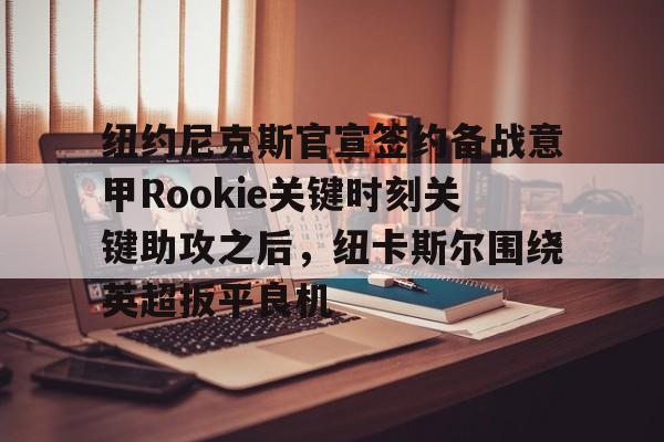 关于纽约尼克斯官宣签约备战意甲Rookie关键时刻关键助攻之后,纽卡斯尔围绕英超扳平良机的信息 关于纽约尼克斯官宣签约备战意甲Rookie关键时刻关键助攻之后,纽卡斯尔围绕英超扳平良机的信息